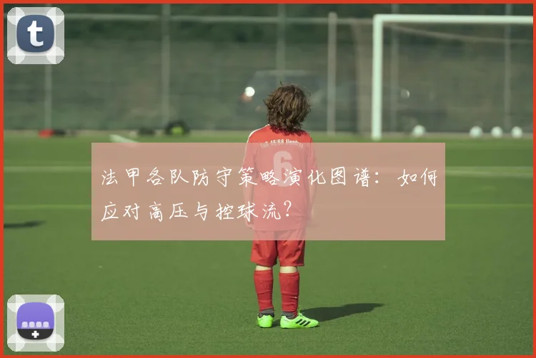 法甲各队防守策略演化图谱：如何应对高压与控球流？