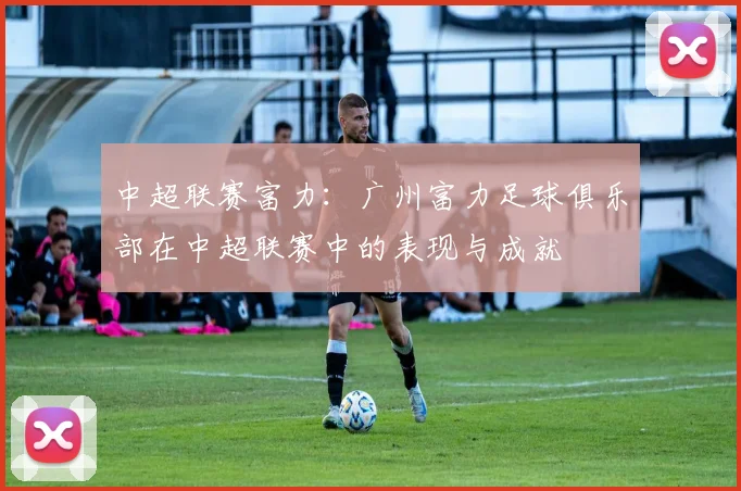 中超联赛富力：广州富力足球俱乐部在中超联赛中的表现与成就