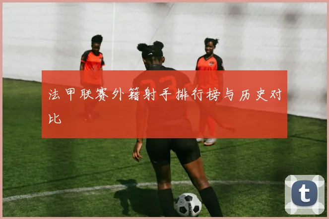 法甲联赛外籍射手排行榜与历史对比
