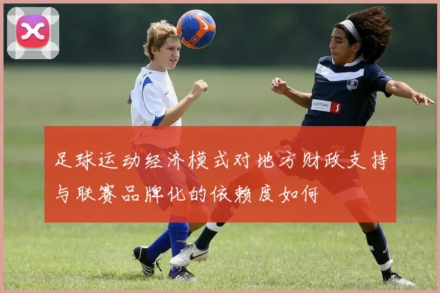 足球运动经济模式对地方财政支持与联赛品牌化的依赖度如何
