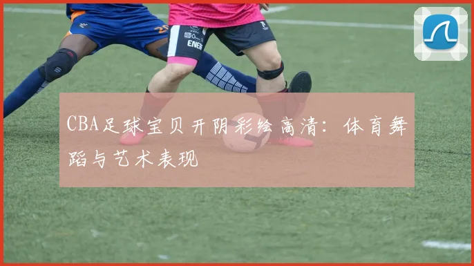 CBA足球宝贝开阴彩绘高清：体育舞蹈与艺术表现