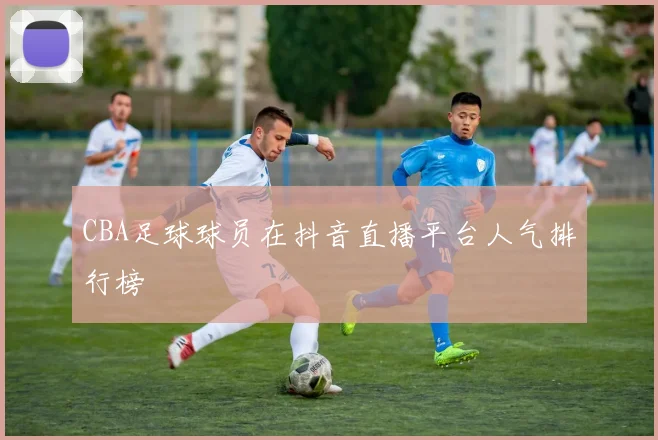 CBA足球球员在抖音直播平台人气排行榜