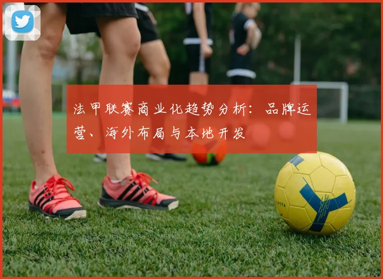 法甲联赛商业化趋势分析：品牌运营、海外布局与本地开发